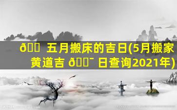 🐠 五月搬床的吉日(5月搬家黄道吉 🐯 日查询2021年)